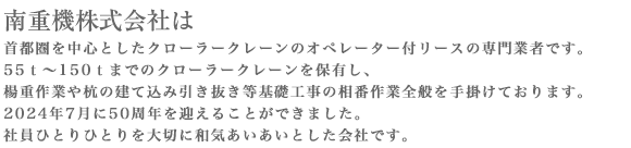 首都圏を中心としたクローラークレーンのオペレーター付リースの専門業者です。50ｔ～150ｔまでのクローラークレーンを保有し、楊重作業や杭の建て込み引き抜き等基礎工事の相番作業全般を手掛けております。2019年7月に45周年を迎えることができました。社員ひとりひとりを大切に和気あいあいとした会社です。